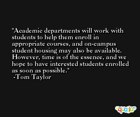 Academic departments will work with students to help them enroll in appropriate courses, and on-campus student housing may also be available. However, time is of the essence, and we hope to have interested students enrolled as soon as possible. -Tom Taylor