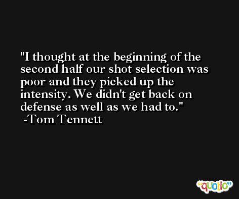 I thought at the beginning of the second half our shot selection was poor and they picked up the intensity. We didn't get back on defense as well as we had to. -Tom Tennett