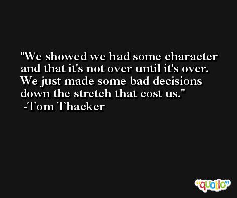 We showed we had some character and that it's not over until it's over. We just made some bad decisions down the stretch that cost us. -Tom Thacker