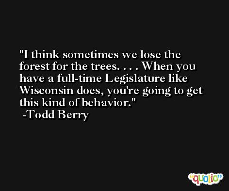I think sometimes we lose the forest for the trees. . . . When you have a full-time Legislature like Wisconsin does, you're going to get this kind of behavior. -Todd Berry
