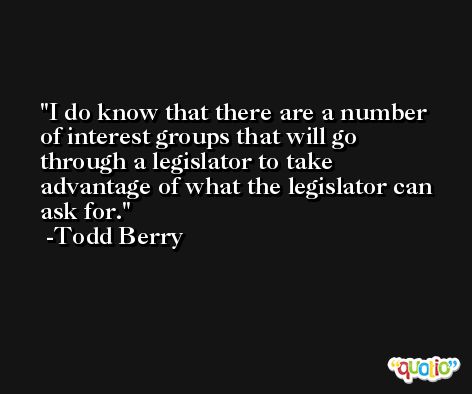 I do know that there are a number of interest groups that will go through a legislator to take advantage of what the legislator can ask for. -Todd Berry