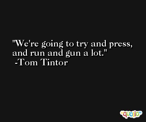 We're going to try and press, and run and gun a lot. -Tom Tintor