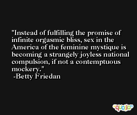 Instead of fulfilling the promise of infinite orgasmic bliss, sex in the America of the feminine mystique is becoming a strangely joyless national compulsion, if not a contemptuous mockery. -Betty Friedan
