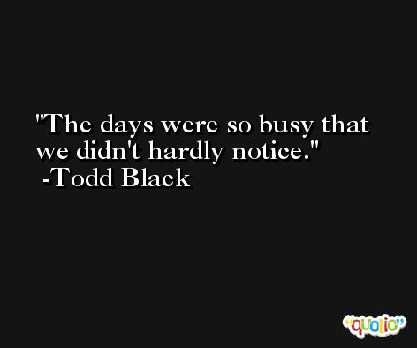 The days were so busy that we didn't hardly notice. -Todd Black