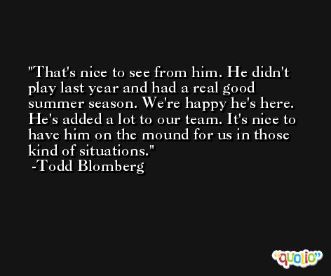 That's nice to see from him. He didn't play last year and had a real good summer season. We're happy he's here. He's added a lot to our team. It's nice to have him on the mound for us in those kind of situations. -Todd Blomberg