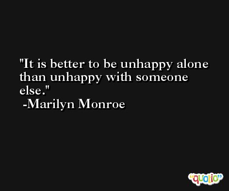 It is better to be unhappy alone than unhappy with someone else. -Marilyn Monroe