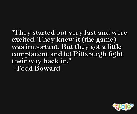 They started out very fast and were excited. They knew it (the game) was important. But they got a little complacent and let Pittsburgh fight their way back in. -Todd Boward