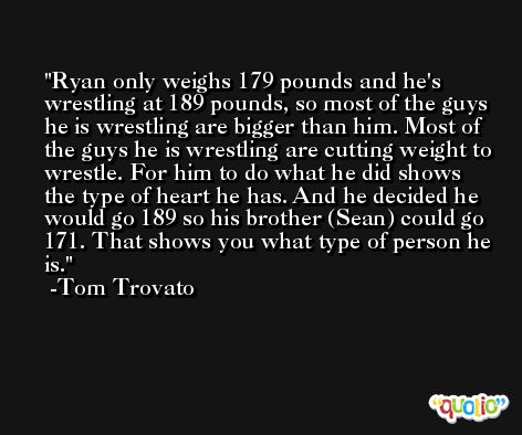 Ryan only weighs 179 pounds and he's wrestling at 189 pounds, so most of the guys he is wrestling are bigger than him. Most of the guys he is wrestling are cutting weight to wrestle. For him to do what he did shows the type of heart he has. And he decided he would go 189 so his brother (Sean) could go 171. That shows you what type of person he is. -Tom Trovato