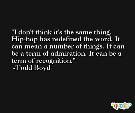 I don't think it's the same thing. Hip-hop has redefined the word. It can mean a number of things. It can be a term of admiration. It can be a term of recognition. -Todd Boyd