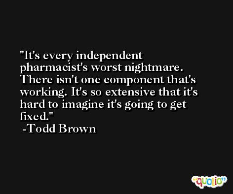 It's every independent pharmacist's worst nightmare. There isn't one component that's working. It's so extensive that it's hard to imagine it's going to get fixed. -Todd Brown
