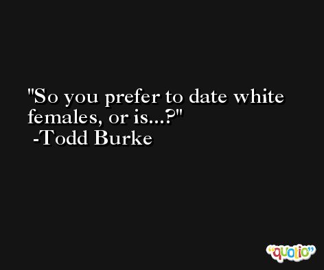 So you prefer to date white females, or is...? -Todd Burke