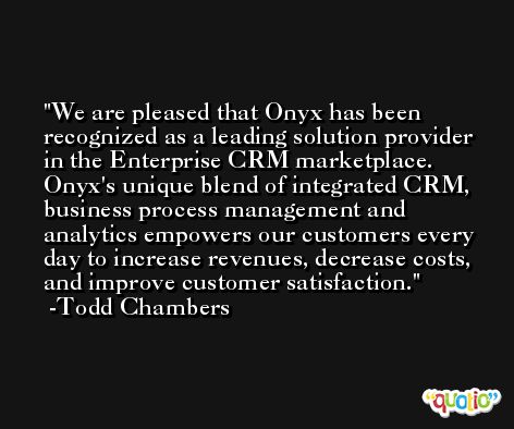 We are pleased that Onyx has been recognized as a leading solution provider in the Enterprise CRM marketplace. Onyx's unique blend of integrated CRM, business process management and analytics empowers our customers every day to increase revenues, decrease costs, and improve customer satisfaction. -Todd Chambers