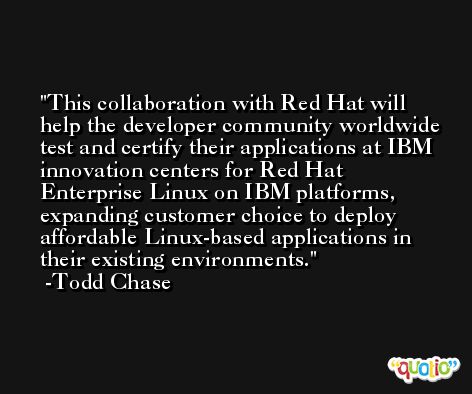 This collaboration with Red Hat will help the developer community worldwide test and certify their applications at IBM innovation centers for Red Hat Enterprise Linux on IBM platforms, expanding customer choice to deploy affordable Linux-based applications in their existing environments. -Todd Chase