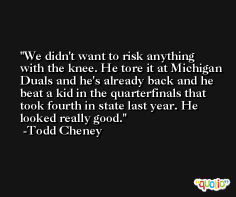 We didn't want to risk anything with the knee. He tore it at Michigan Duals and he's already back and he beat a kid in the quarterfinals that took fourth in state last year. He looked really good. -Todd Cheney
