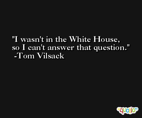 I wasn't in the White House, so I can't answer that question. -Tom Vilsack