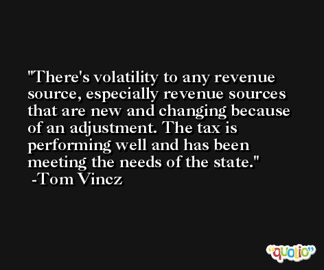 There's volatility to any revenue source, especially revenue sources that are new and changing because of an adjustment. The tax is performing well and has been meeting the needs of the state. -Tom Vincz