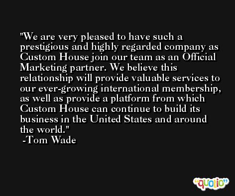 We are very pleased to have such a prestigious and highly regarded company as Custom House join our team as an Official Marketing partner. We believe this relationship will provide valuable services to our ever-growing international membership, as well as provide a platform from which Custom House can continue to build its business in the United States and around the world. -Tom Wade