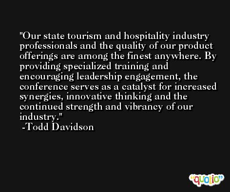 Our state tourism and hospitality industry professionals and the quality of our product offerings are among the finest anywhere. By providing specialized training and encouraging leadership engagement, the conference serves as a catalyst for increased synergies, innovative thinking and the continued strength and vibrancy of our industry. -Todd Davidson