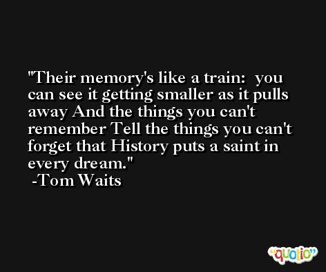 Their memory's like a train:  you can see it getting smaller as it pulls away And the things you can't remember Tell the things you can't forget that History puts a saint in every dream. -Tom Waits