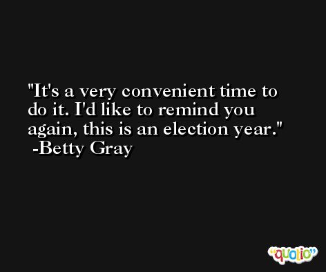 It's a very convenient time to do it. I'd like to remind you again, this is an election year. -Betty Gray