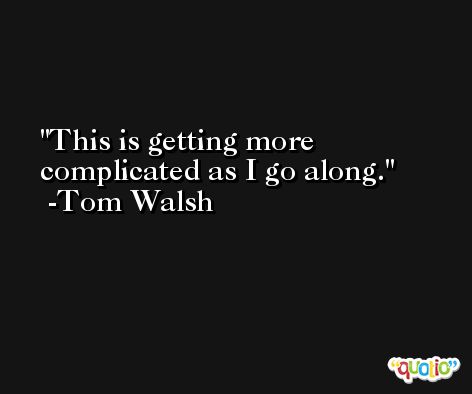 This is getting more complicated as I go along. -Tom Walsh