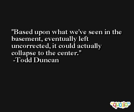 Based upon what we've seen in the basement, eventually left uncorrected, it could actually collapse to the center. -Todd Duncan