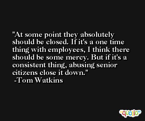 At some point they absolutely should be closed. If it's a one time thing with employees, I think there should be some mercy. But if it's a consistent thing, abusing senior citizens close it down. -Tom Watkins