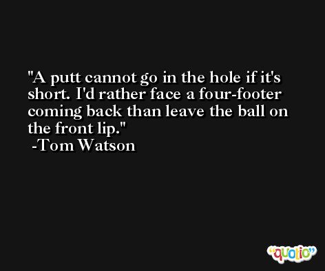 A putt cannot go in the hole if it's short. I'd rather face a four-footer coming back than leave the ball on the front lip. -Tom Watson