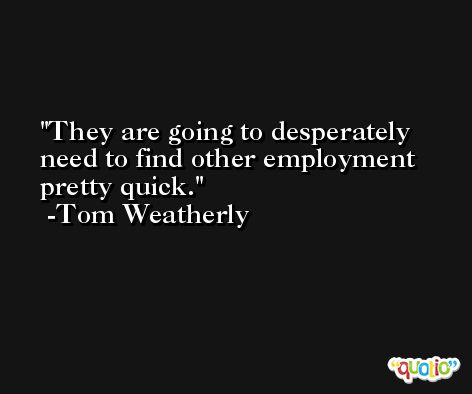 They are going to desperately need to find other employment pretty quick. -Tom Weatherly
