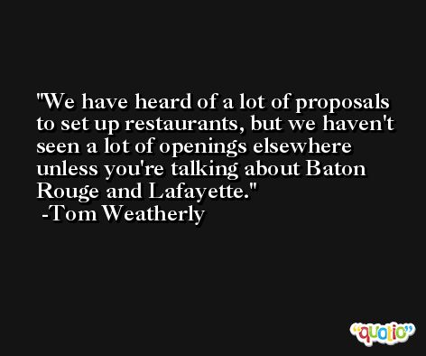 We have heard of a lot of proposals to set up restaurants, but we haven't seen a lot of openings elsewhere unless you're talking about Baton Rouge and Lafayette. -Tom Weatherly