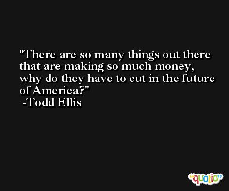 There are so many things out there that are making so much money, why do they have to cut in the future of America? -Todd Ellis