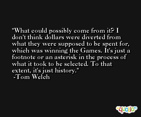 What could possibly come from it? I don't think dollars were diverted from what they were supposed to be spent for, which was winning the Games. It's just a footnote or an asterisk in the process of what it took to be selected. To that extent, it's just history. -Tom Welch