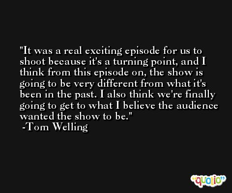 It was a real exciting episode for us to shoot because it's a turning point, and I think from this episode on, the show is going to be very different from what it's been in the past. I also think we're finally going to get to what I believe the audience wanted the show to be. -Tom Welling