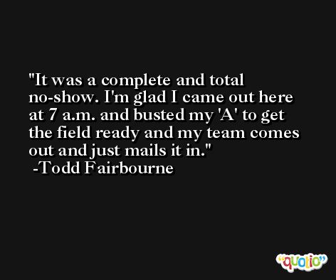 It was a complete and total no-show. I'm glad I came out here at 7 a.m. and busted my 'A' to get the field ready and my team comes out and just mails it in. -Todd Fairbourne