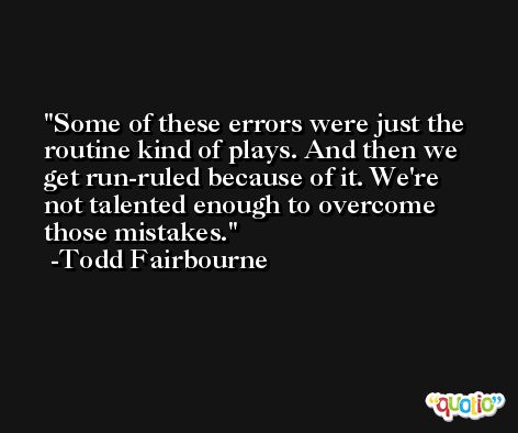 Some of these errors were just the routine kind of plays. And then we get run-ruled because of it. We're not talented enough to overcome those mistakes. -Todd Fairbourne