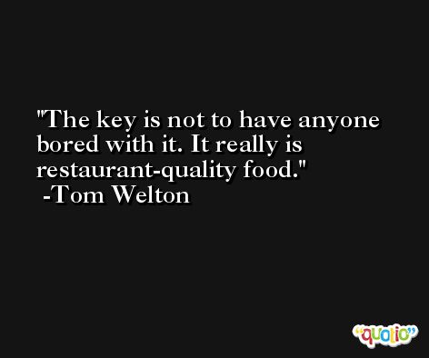 The key is not to have anyone bored with it. It really is restaurant-quality food. -Tom Welton
