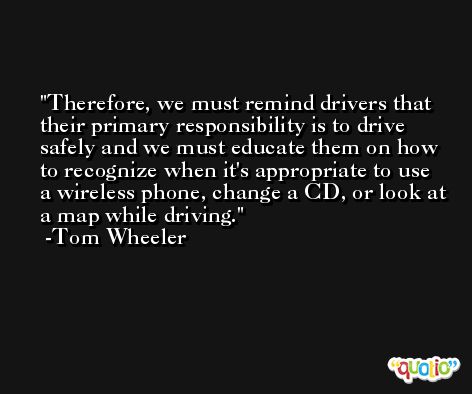 Therefore, we must remind drivers that their primary responsibility is to drive safely and we must educate them on how to recognize when it's appropriate to use a wireless phone, change a CD, or look at a map while driving. -Tom Wheeler