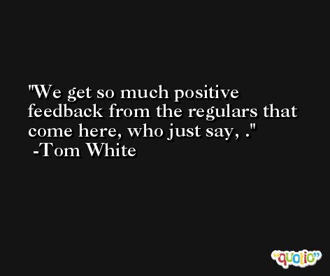 We get so much positive feedback from the regulars that come here, who just say, . -Tom White