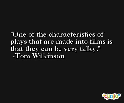 One of the characteristics of plays that are made into films is that they can be very talky. -Tom Wilkinson