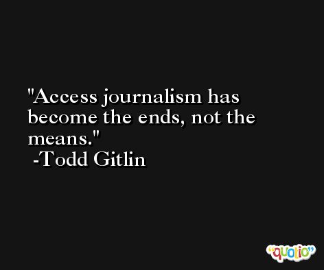 Access journalism has become the ends, not the means. -Todd Gitlin