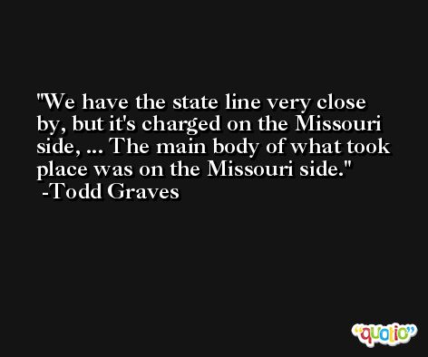 We have the state line very close by, but it's charged on the Missouri side, ... The main body of what took place was on the Missouri side. -Todd Graves