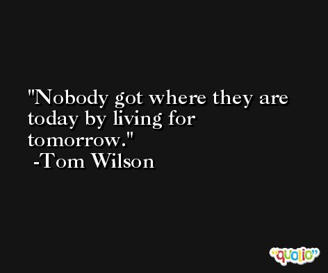 Nobody got where they are today by living for tomorrow. -Tom Wilson