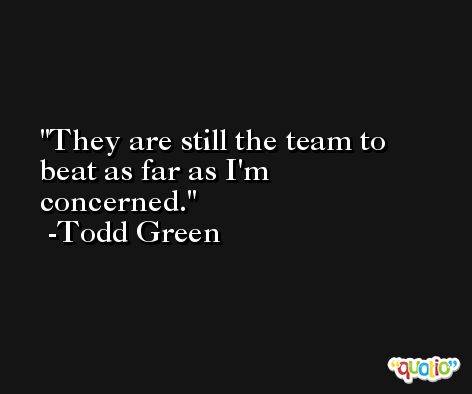 They are still the team to beat as far as I'm concerned. -Todd Green