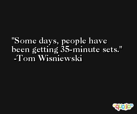 Some days, people have been getting 35-minute sets. -Tom Wisniewski