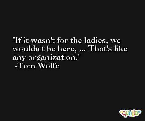 If it wasn't for the ladies, we wouldn't be here, ... That's like any organization. -Tom Wolfe