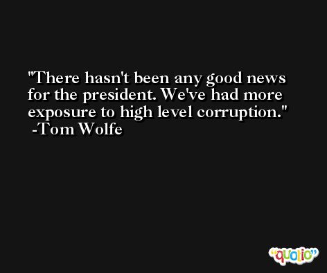 There hasn't been any good news for the president. We've had more exposure to high level corruption. -Tom Wolfe