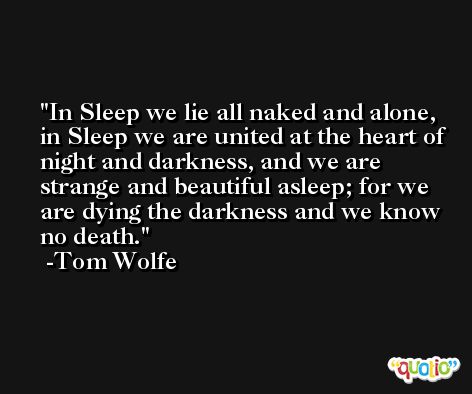 In Sleep we lie all naked and alone, in Sleep we are united at the heart of night and darkness, and we are strange and beautiful asleep; for we are dying the darkness and we know no death. -Tom Wolfe