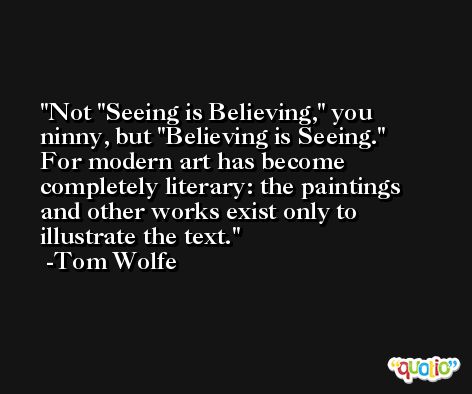 Not 'Seeing is Believing,' you ninny, but 'Believing is Seeing.' For modern art has become completely literary: the paintings and other works exist only to illustrate the text. -Tom Wolfe