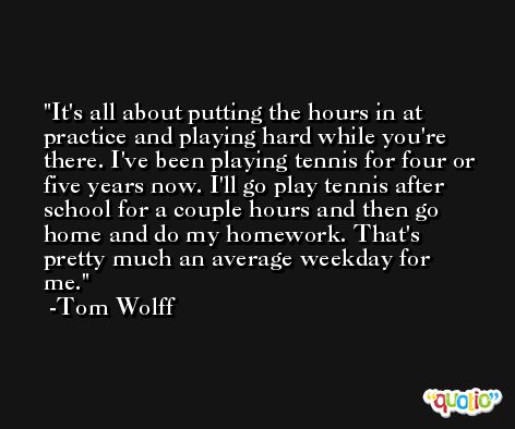 It's all about putting the hours in at practice and playing hard while you're there. I've been playing tennis for four or five years now. I'll go play tennis after school for a couple hours and then go home and do my homework. That's pretty much an average weekday for me. -Tom Wolff