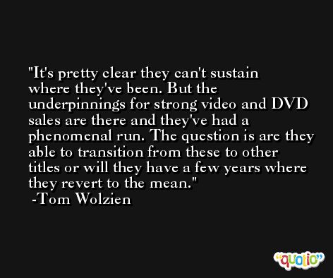 It's pretty clear they can't sustain where they've been. But the underpinnings for strong video and DVD sales are there and they've had a phenomenal run. The question is are they able to transition from these to other titles or will they have a few years where they revert to the mean. -Tom Wolzien